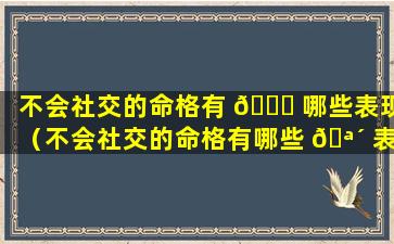 不会社交的命格有 🐅 哪些表现（不会社交的命格有哪些 🪴 表现和特征）